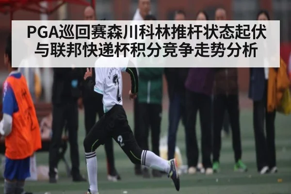 PGA巡回赛森川科林推杆状态起伏与联邦快递杯积分竞争走势分析