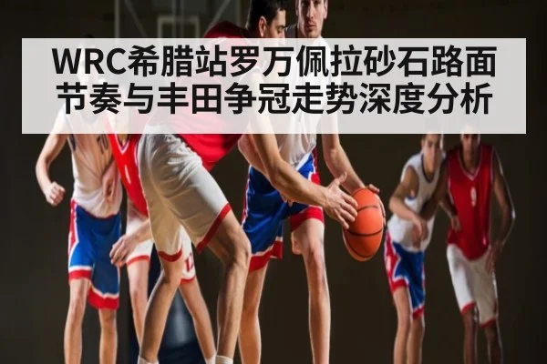 WRC希腊站罗万佩拉砂石路面节奏与丰田争冠走势深度分析