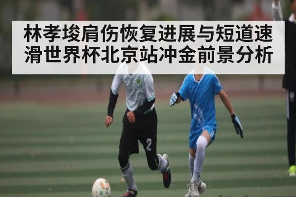 林孝埈肩伤恢复进展与短道速滑世界杯北京站冲金前景分析