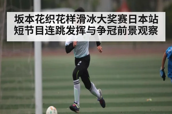 坂本花织花样滑冰大奖赛日本站短节目连跳发挥与争冠前景观察